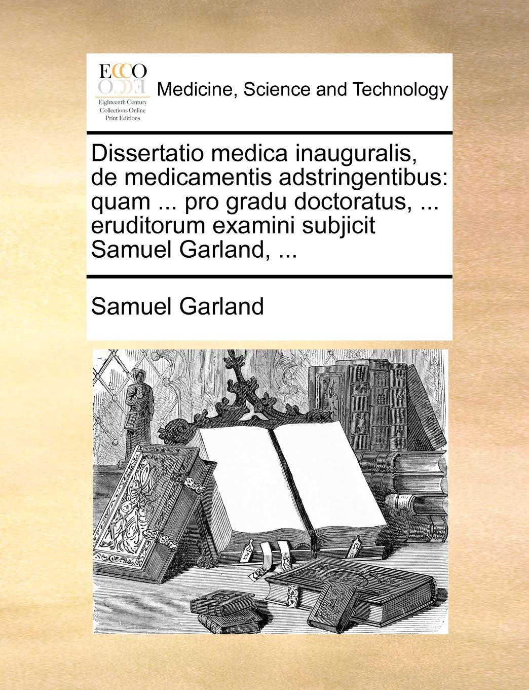 Dissertatio Medica Inauguralis, de Medicamentis Adstringentibus: Quam ... Pro Gradu Doctoratus, ... Eruditorum Examini Subjicit Samuel Garland, ... Medicine
