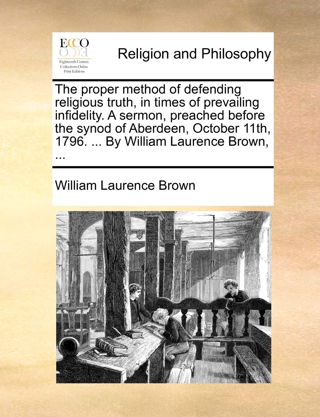 The Proper Method of Defending Religious Truth, in Times of Prevailing Infidelity. a Sermon, Preached Before the Synod of Aberdeen, October 11th, 1796. ... by William Laurence Brown, ... Philosophy