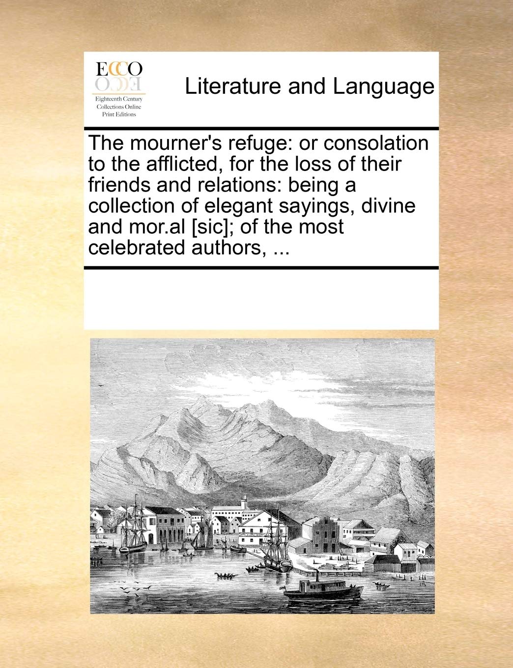The mourner's refuge: or consolation to the afflicted, for the loss of their friends and relations: being a collection of elegant sayings, divine and mor.al ; of the most celebrated authors, ... Social Sciences