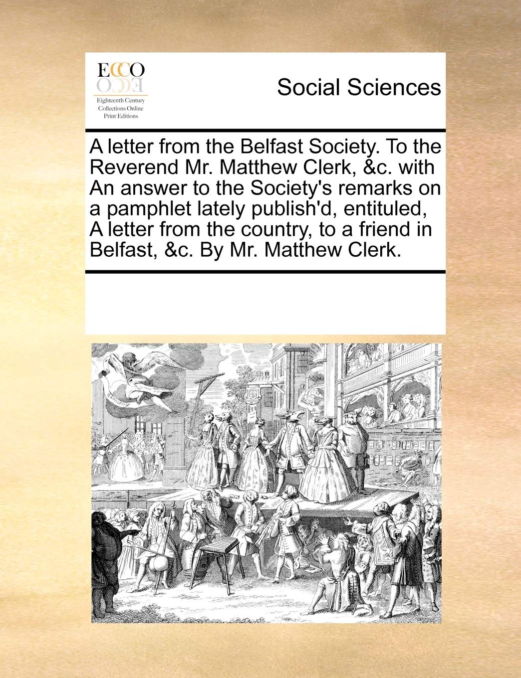 A letter from the Belfast Society. To the Reverend Mr. Matthew Clerk, &c. with An answer to the Society's remarks on a pamphlet lately publish'd, ... friend in Belfast, &c. By Mr. Matthew Clerk. Books