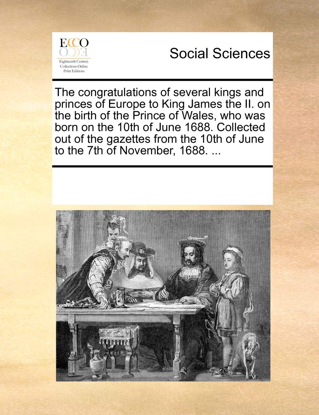 The congratulations of several kings and princes of Europe to King James the II. on the birth of the Prince of Wales, who was born on the 10th of June ... of June to the 7th of November, 1688. ... Books
