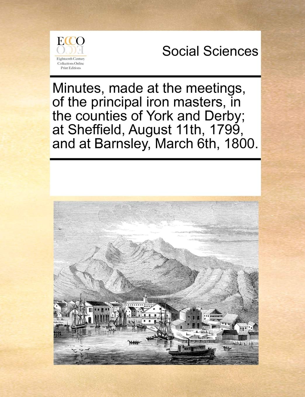 Minutes, made at the meetings, of the principal iron masters, in the counties of York and Derby; at Sheffield, August 11th, 1799, and at Barnsley, March 6th, 1800. Books