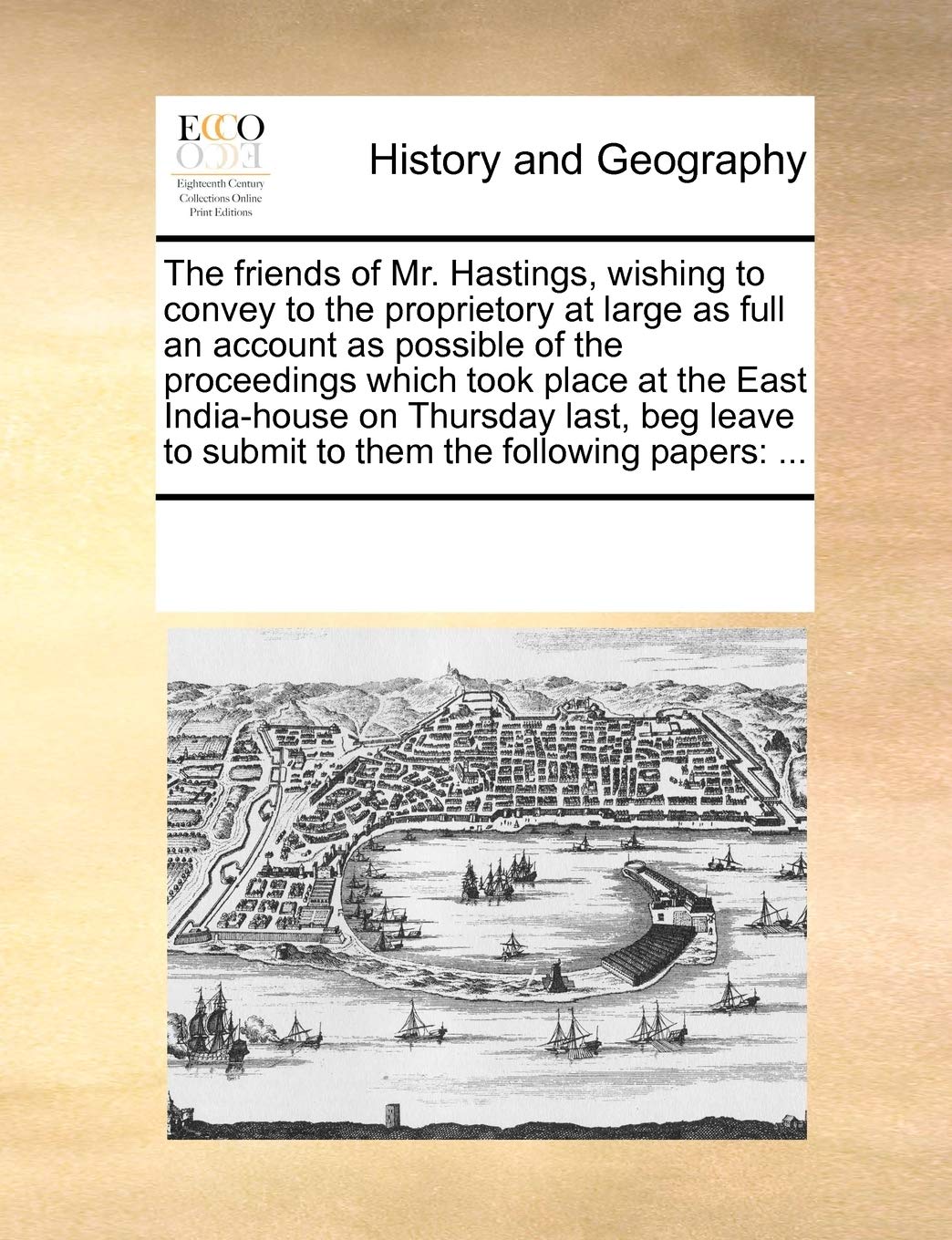 The friends of Mr. Hastings, wishing to convey to the proprietory at large as full an account as possible of the proceedings which took place at the ... submit to them the following papers: ...: ... Politics & History