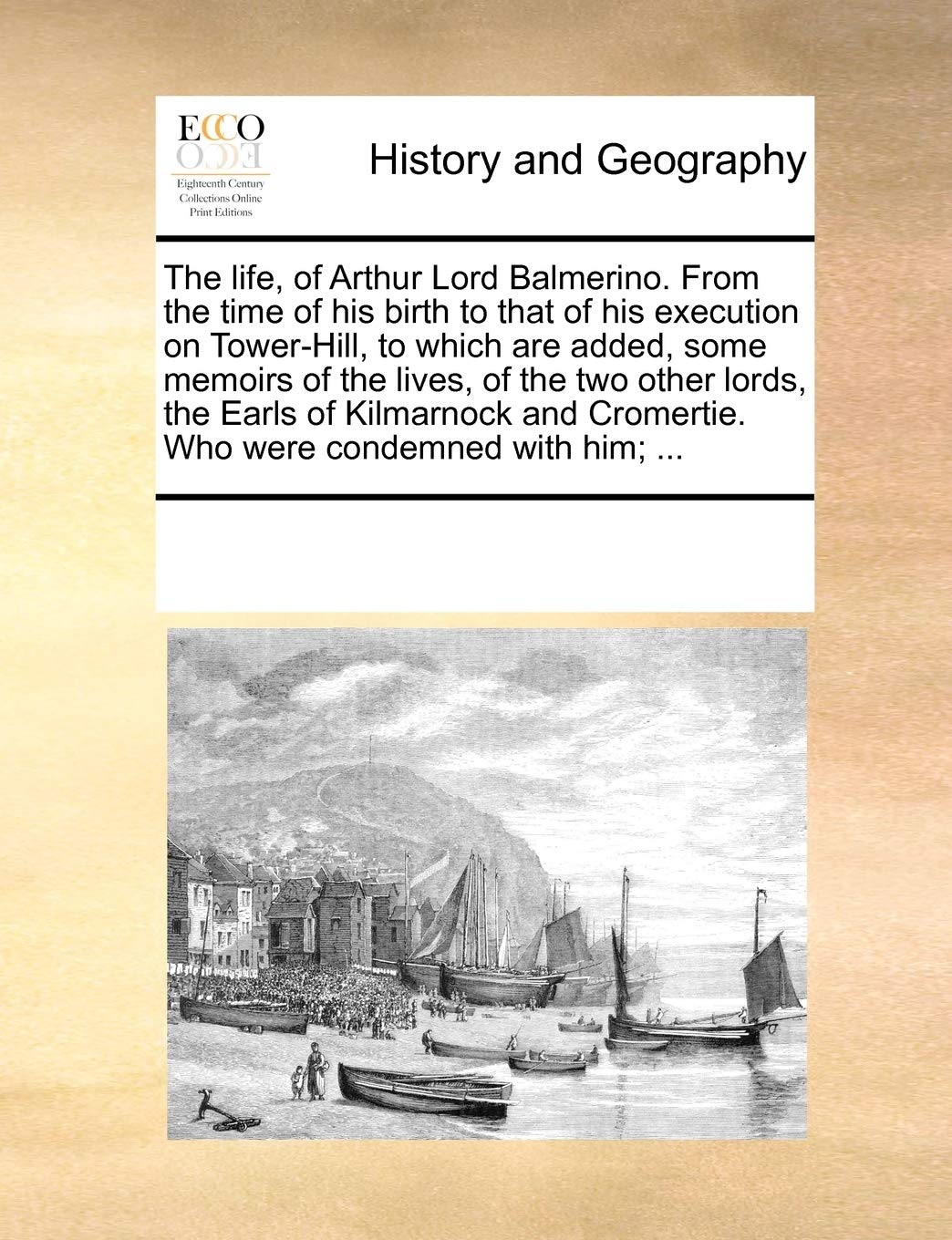 The life, of Arthur Lord Balmerino. From the time of his birth to that of his execution on Tower-Hill, to which are added, some memoirs of the lives, ... Cromertie. Who were condemned with him; ... Politics & History