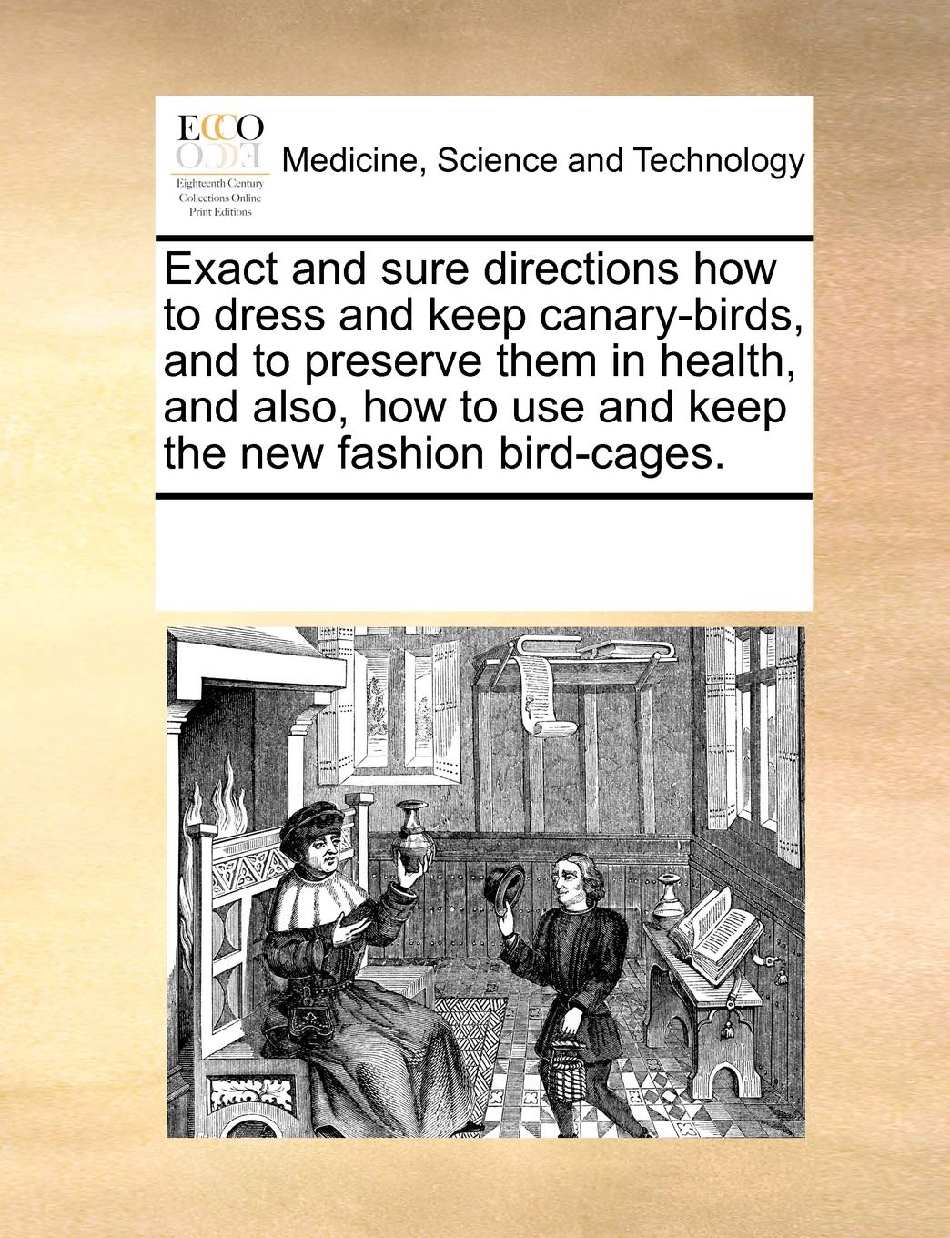 Exact and sure directions how to dress and keep canary-birds, and to preserve them in health, and also, how to use and keep the new fashion bird-cages. Medicine