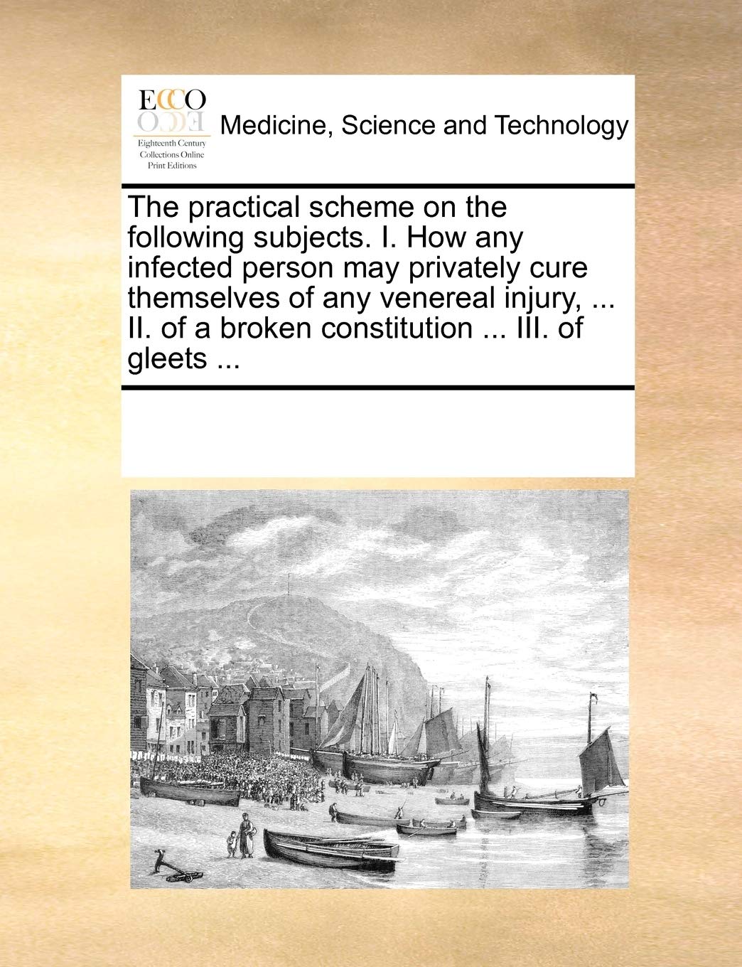 The practical scheme on the following subjects. I. How any infected person may privately cure themselves of any venereal injury, ... II. of a broken constitution ... III. of gleets ... Medicine