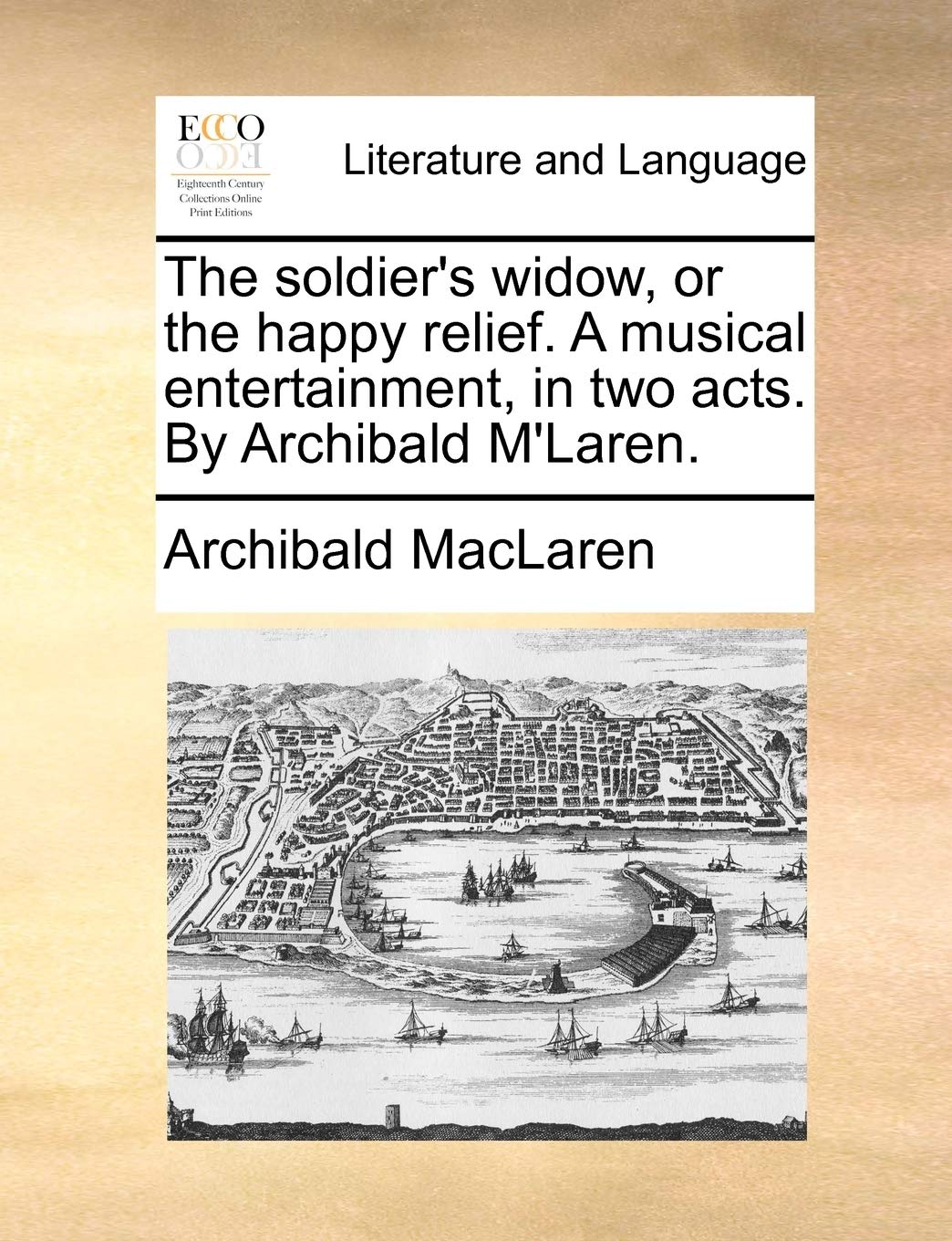 The soldier's widow, or the happy relief. A musical entertainment, in two acts. By Archibald M'Laren. Social Sciences