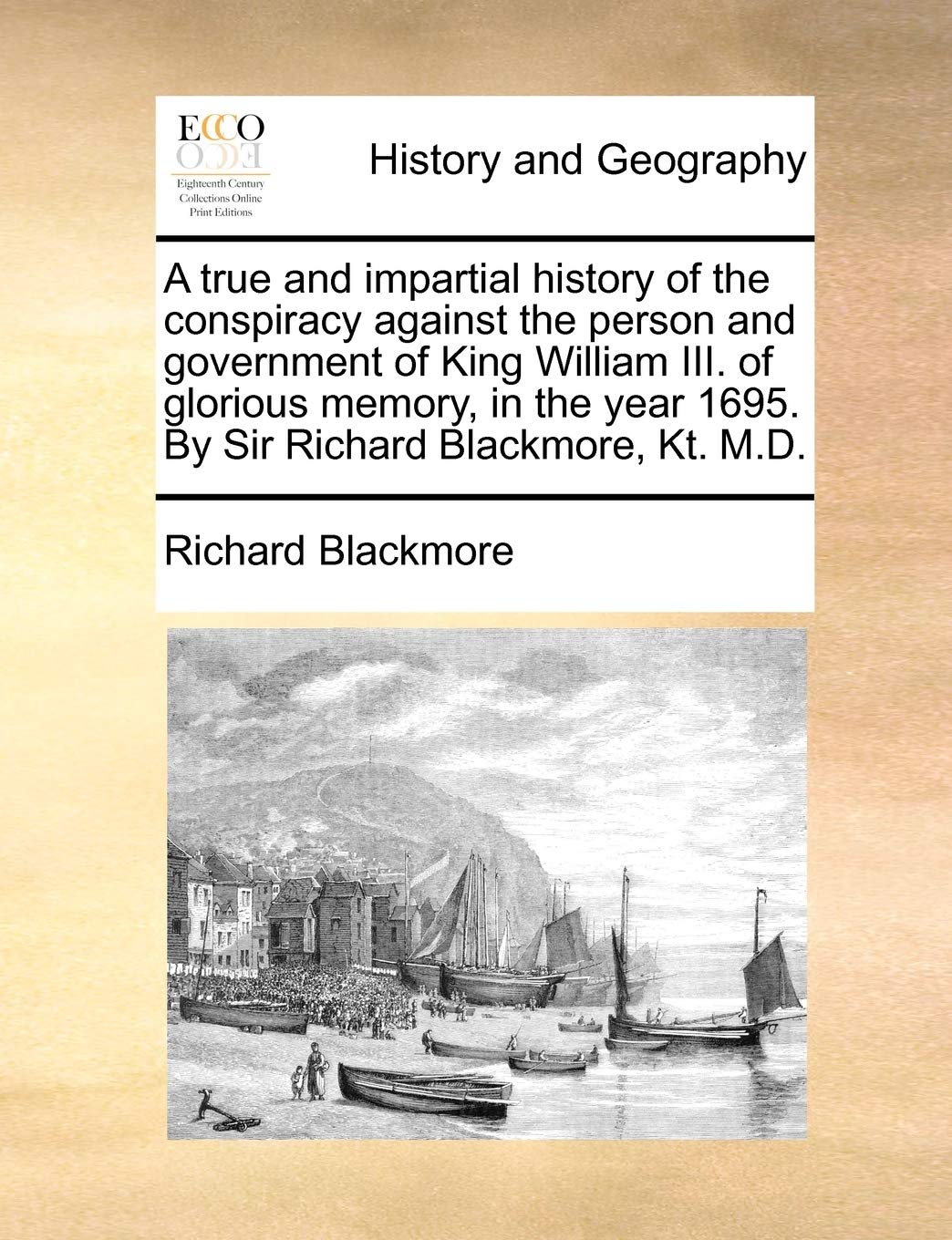 A true and impartial history of the conspiracy against the person and government of King William III. of glorious memory, in the year 1695. By Sir Richard Blackmore, Kt. M.D. Politics & History