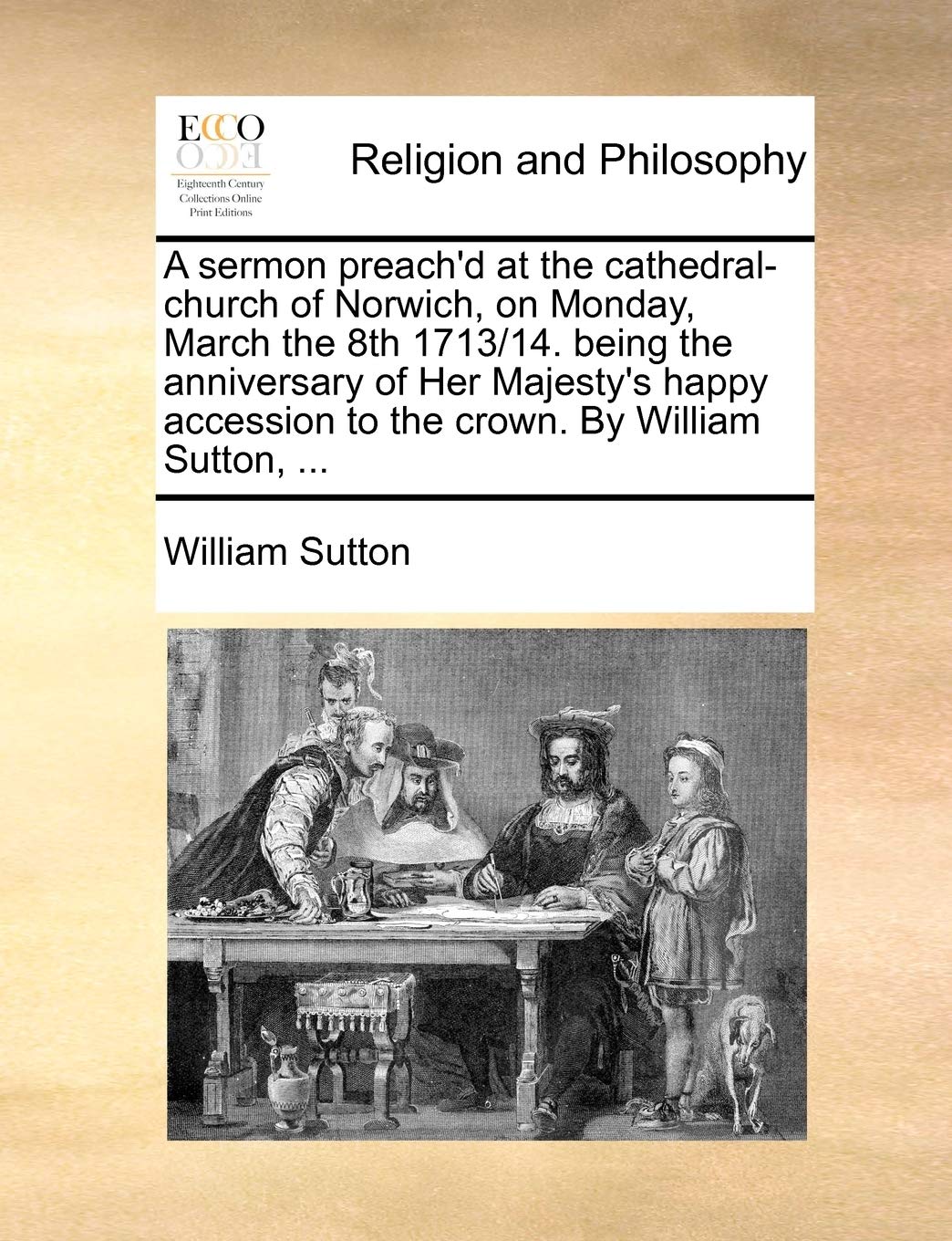 A Sermon Preach'd at the Cathedral-Church of Norwich, on Monday, March the 8th 1713/14. Being the Anniversary of Her Majesty's Happy Accession to the Crown. by William Sutton, ... Philosophy