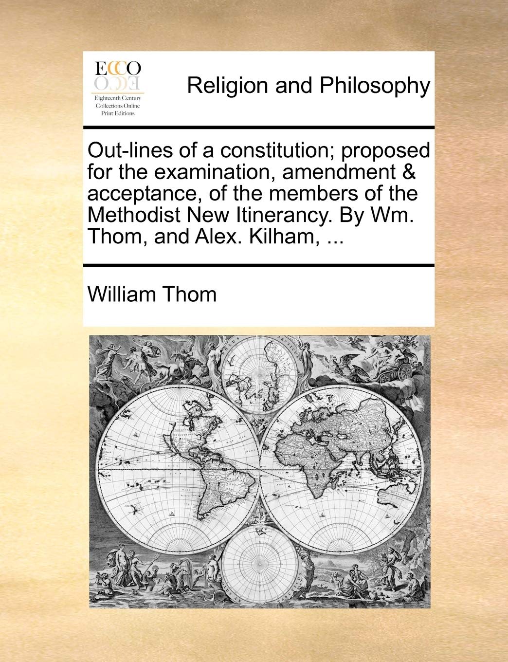 Out-Lines of a Constitution; Proposed for the Examination, Amendment & Acceptance, of the Members of the Methodist New Itinerancy. by Wm. Thom, and Alex. Kilham, ... Philosophy