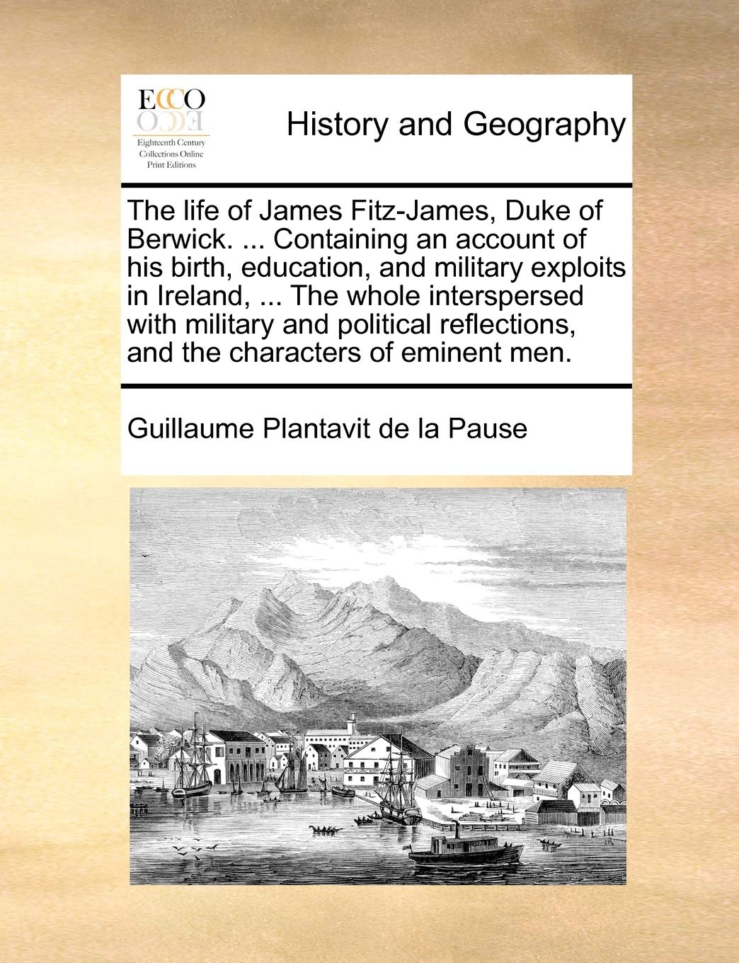 The Life of James Fitz-James, Duke of Berwick. ... Containing an Account of His Birth, Education, and Military Exploits in Ireland, ... the Whole ... and the Characters of Eminent Men. Politics & History