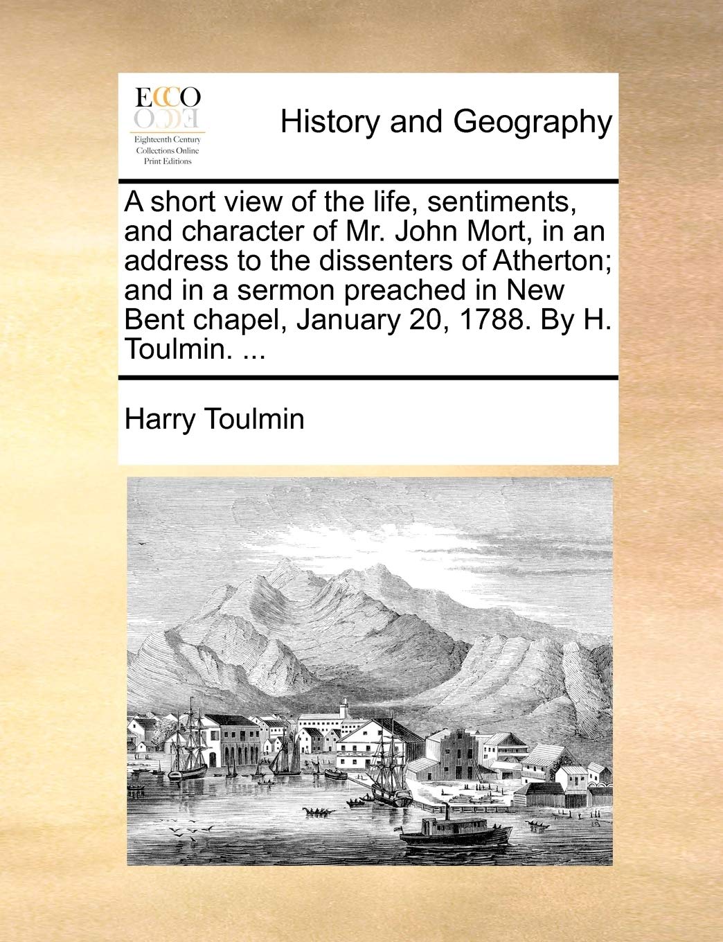 A Short View of the Life, Sentiments, and Character of Mr. John Mort, in an Address to the Dissenters of Atherton; And in a Sermon Preached in New Bent Chapel, January 20, 1788. by H. Toulmin. ... Politics & History