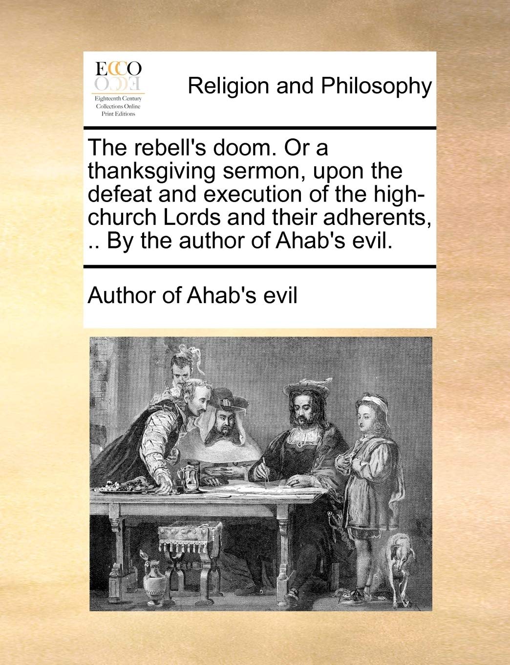 The Rebell's Doom. or a Thanksgiving Sermon, Upon the Defeat and Execution of the High-Church Lords and Their Adherents, .. by the Author of Ahab's Evil. Philosophy