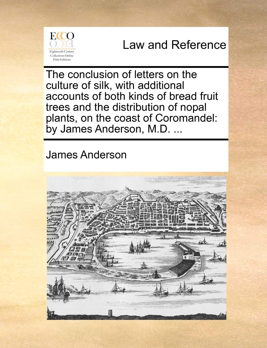 The Conclusion of Letters on the Culture of Silk, with Additional Accounts of Both Kinds of Bread Fruit Trees and the Distribution of Nopal Plants, on ... of Coromandel: By James Anderson, M.D. ... Law