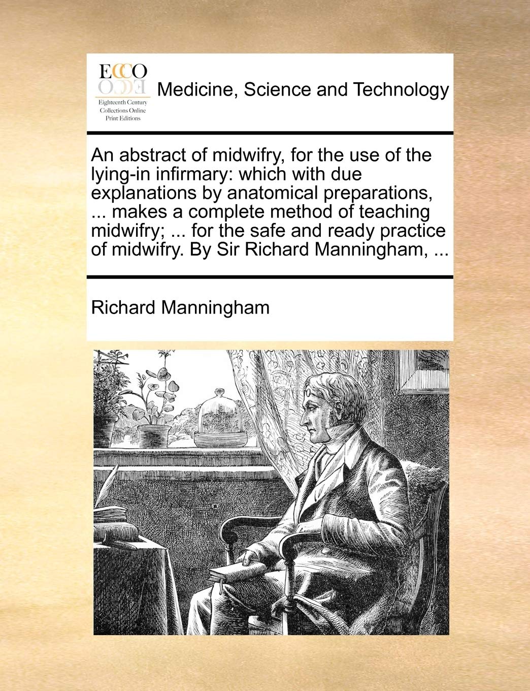 An Abstract of Midwifry, for the Use of the Lying-In Infirmary: Which with Due Explanations by Anatomical Preparations, ... Makes a Complete Method of ... of Midwifry. by Sir Richard Manningham, ... Medicine