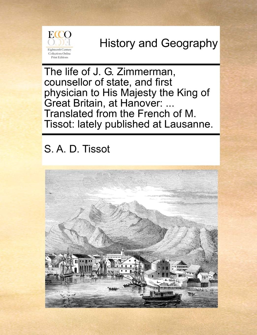 The Life of J. G. Zimmerman, Counsellor of State, and First Physician to His Majesty the King of Great Britain, at Hanover: ... Translated from the French of M. Tissot: Lately Published at Lausanne. Politics & History