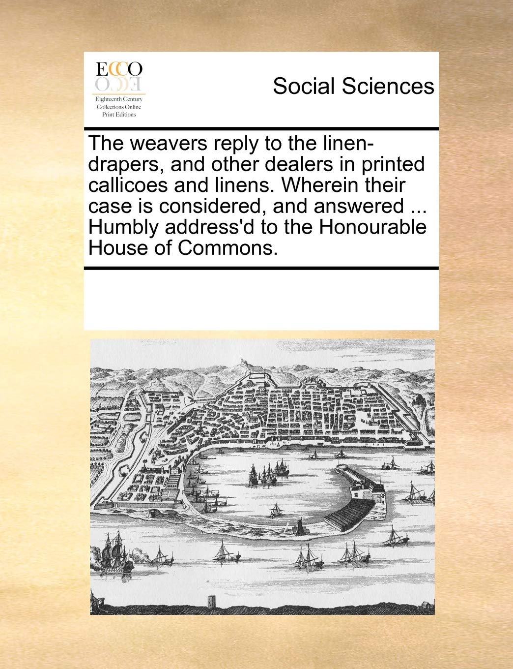 The Weavers Reply to the Linen-Drapers, and Other Dealers in Printed Callicoes and Linens. Wherein Their Case Is Considered, and Answered ... Humbly Address'd to the Honourable House of Commons. Books