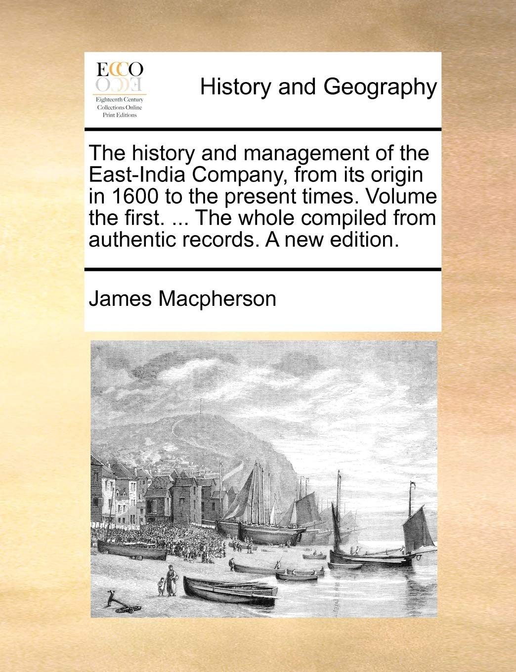 The History and Management of the East-India Company, from Its Origin in 1600 to the Present Times. Volume the First. ... the Whole Compiled from Authentic Records. a New Edition. Politics & History