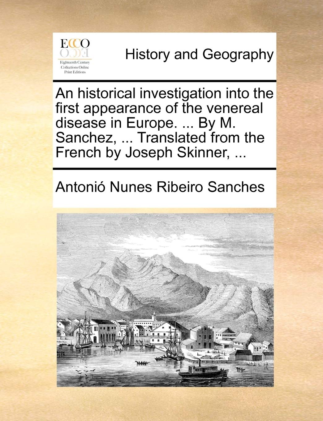 An Historical Investigation Into the First Appearance of the Venereal Disease in Europe. ... by M. Sanchez, ... Translated from the French by Joseph Skinner, ... Politics & History