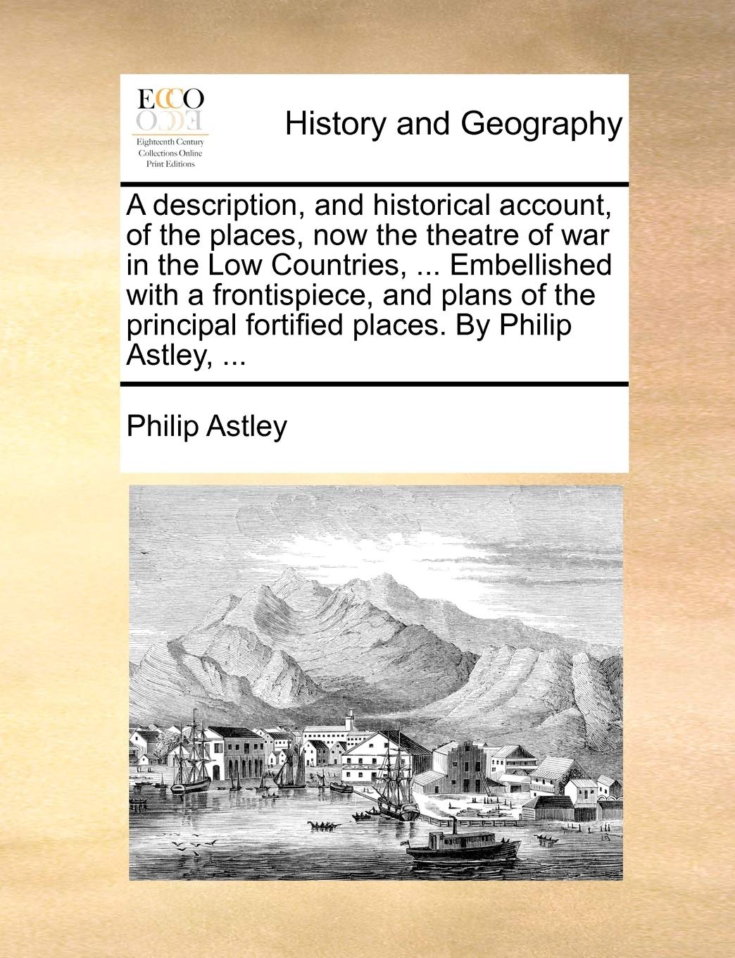 A Description, and Historical Account, of the Places, Now the Theatre of War in the Low Countries, ... Embellished with a Frontispiece, and Plans of ... Fortified Places. by Philip Astley, ... Social Sciences