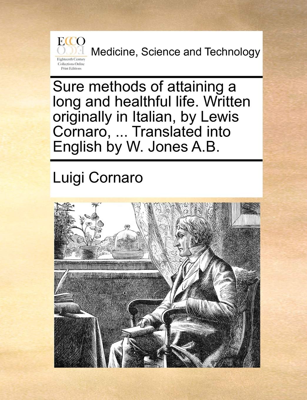 Sure Methods of Attaining a Long and Healthful Life. Written Originally in Italian, by Lewis Cornaro, ... Translated Into English by W. Jones A.B. Medicine