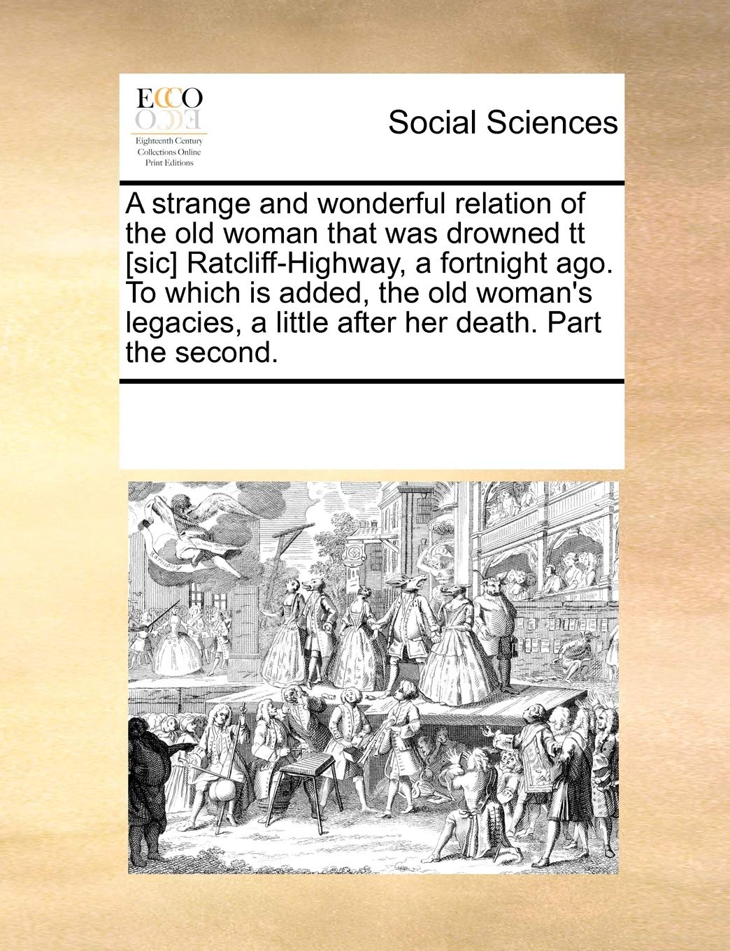 A Strange and Wonderful Relation of the Old Woman That Was Drowned Tt Ratcliff-Highway, a Fortnight Ago. to Which Is Added, the Old Woman's Legacies, a Little After Her Death. Part the Second. Books