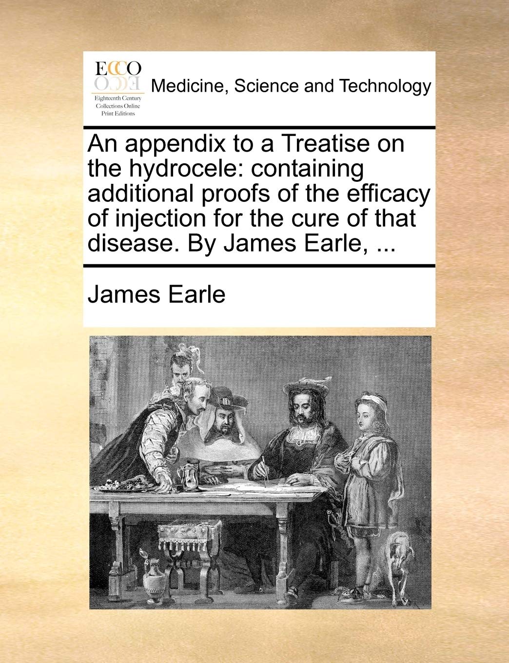 An Appendix to a Treatise on the Hydrocele: Containing Additional Proofs of the Efficacy of Injection for the Cure of That Disease. by James Earle, ... Medicine