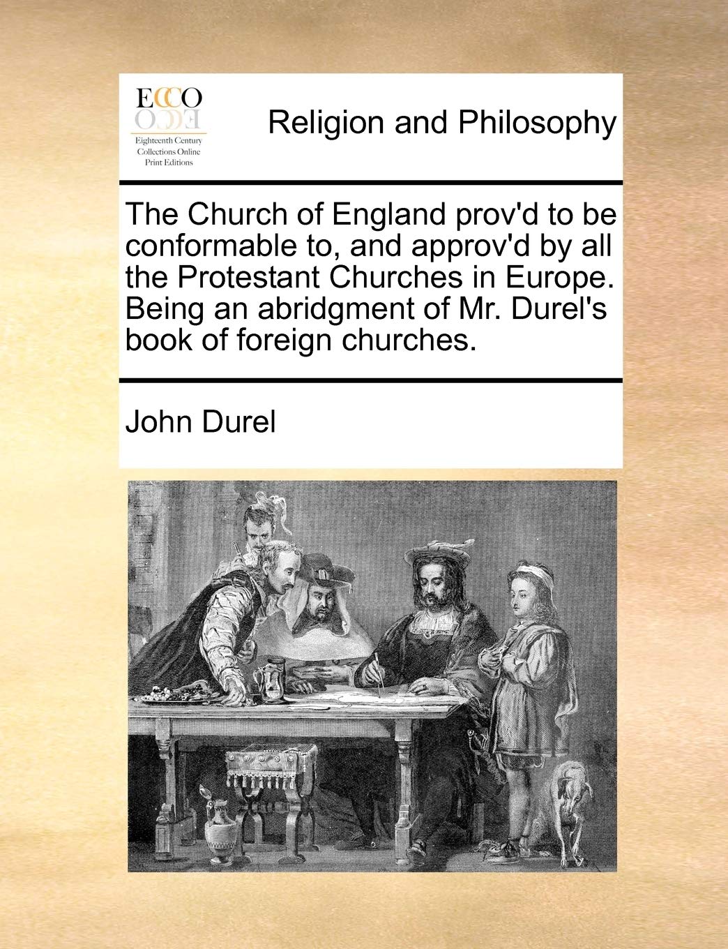 The Church of England Prov'd to Be Conformable To, and Approv'd by All the Protestant Churches in Europe. Being an Abridgment of Mr. Durel's Book of Foreign Churches. Philosophy