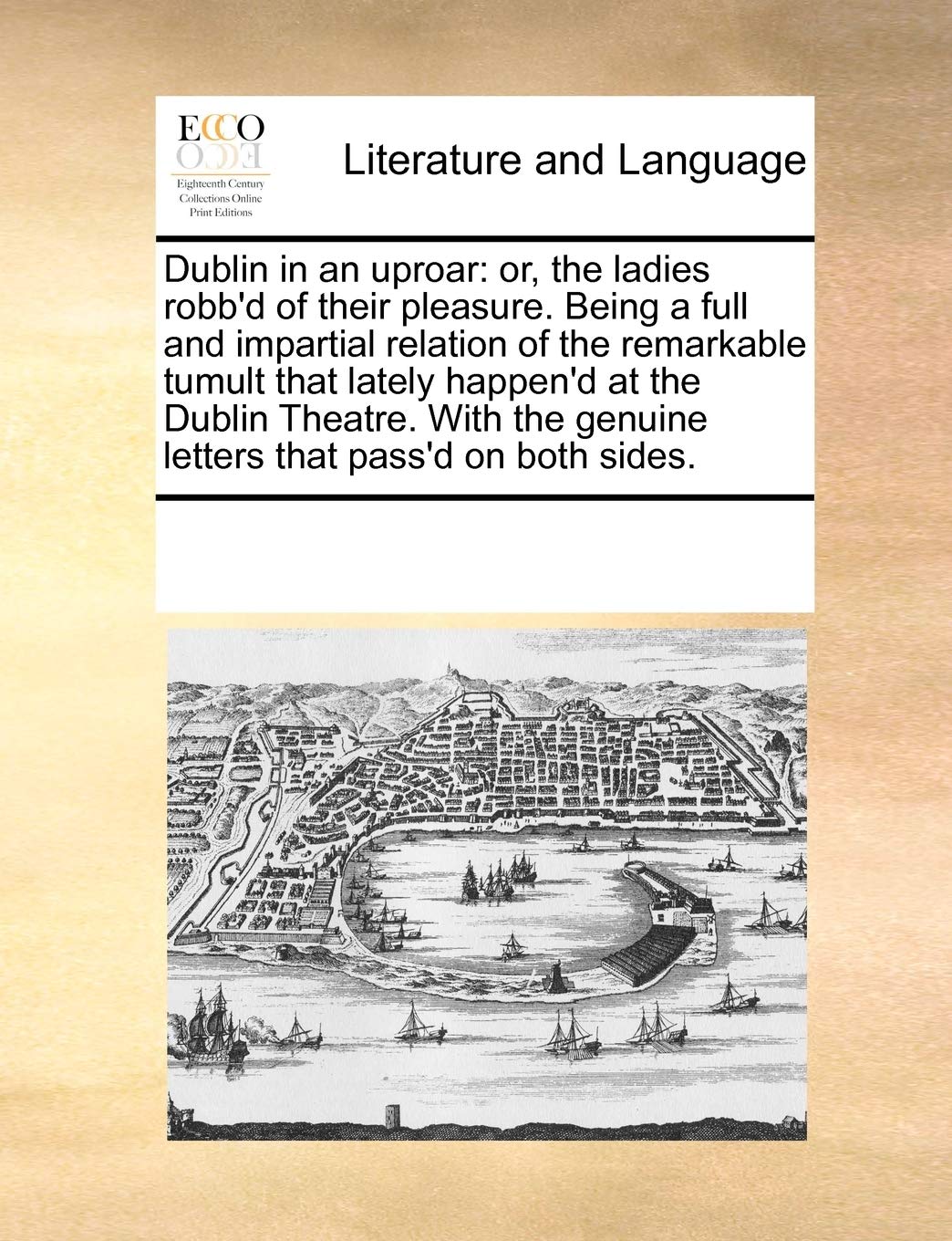 Dublin in an Uproar: Or, the Ladies Robb'd of Their Pleasure. Being a Full and Impartial Relation of the Remarkable Tumult That Lately Happen'd at the ... Genuine Letters That Pass'd on Both Sides. Social Sciences