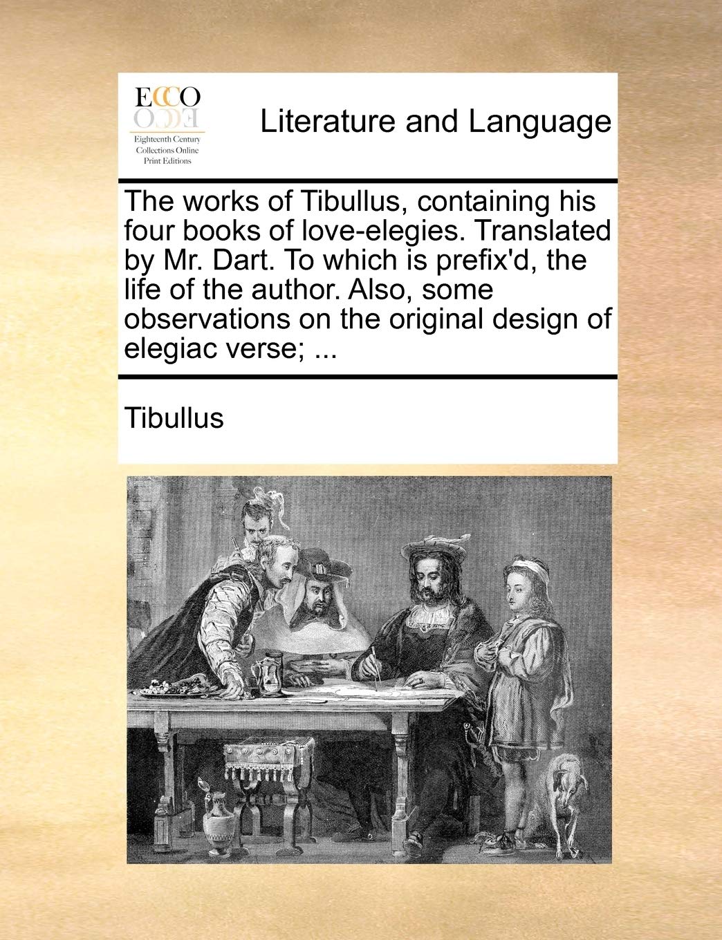 The Works of Tibullus, Containing His Four Books of Love-Elegies. Translated by Mr. Dart. to Which Is Prefix'd, the Life of the Author. Also, Some ... on the Original Design of Elegiac Verse; ... Social Sciences