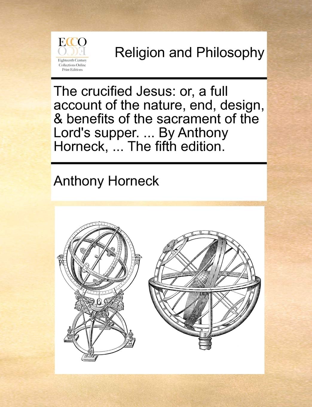 The Crucified Jesus: Or, a Full Account of the Nature, End, Design, & Benefits of the Sacrament of the Lord's Supper. ... by Anthony Horneck, ... the Fifth Edition. Philosophy