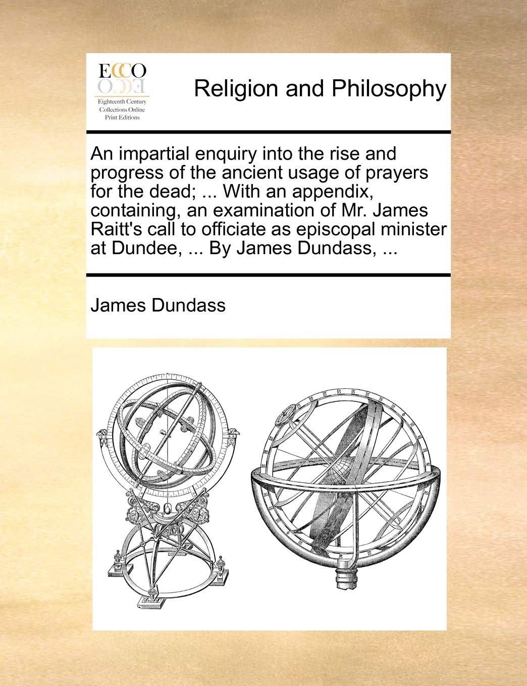 An Impartial Enquiry Into the Rise and Progress of the Ancient Usage of Prayers for the Dead; ... with an Appendix, Containing, an Examination of Mr. ... Minister at Dundee, ... by James Dundass, ... Philosophy
