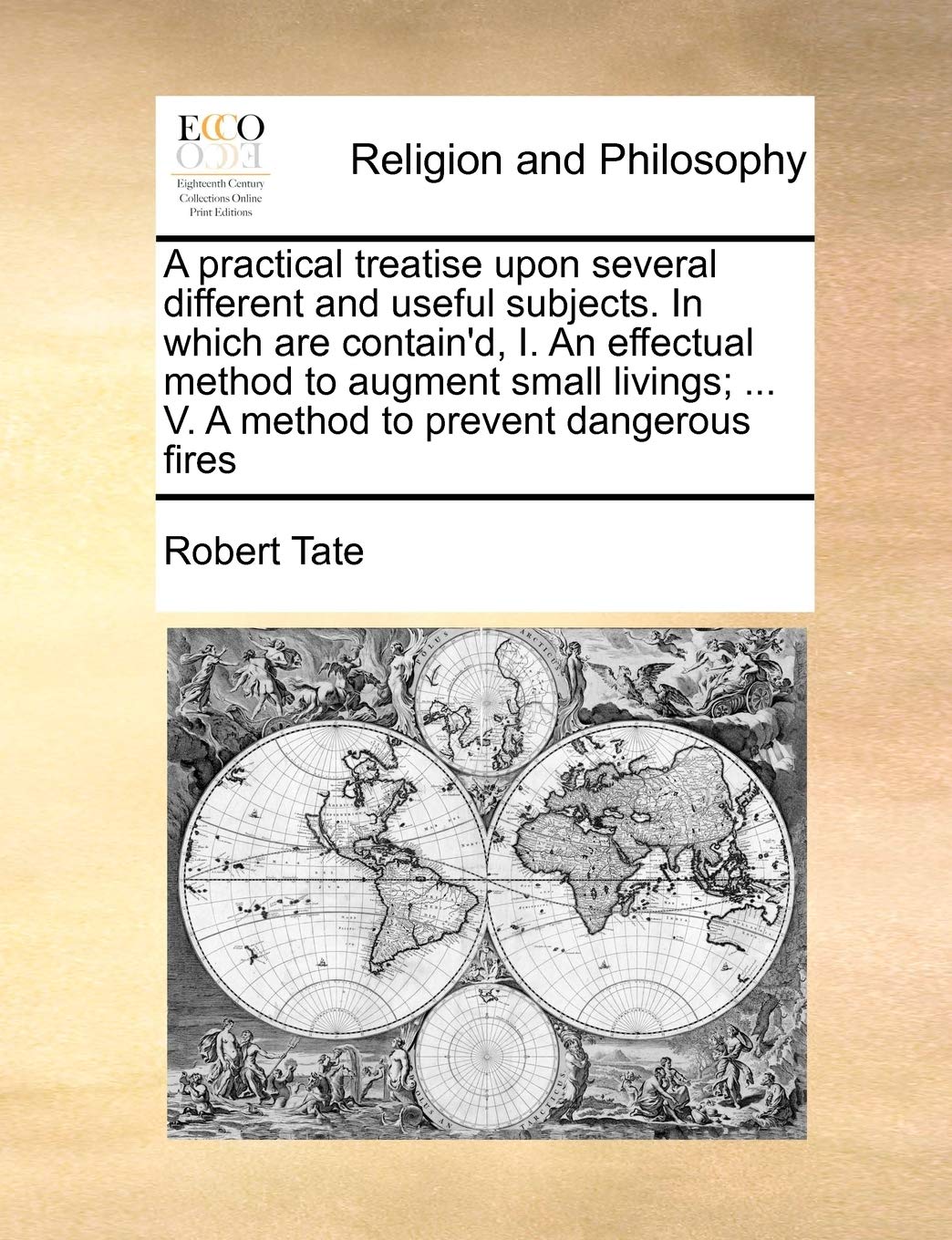 A practical treatise upon several different and useful subjects. In which are contain'd, I. An effectual method to augment small livings; ... V. A method to prevent dangerous fires Philosophy