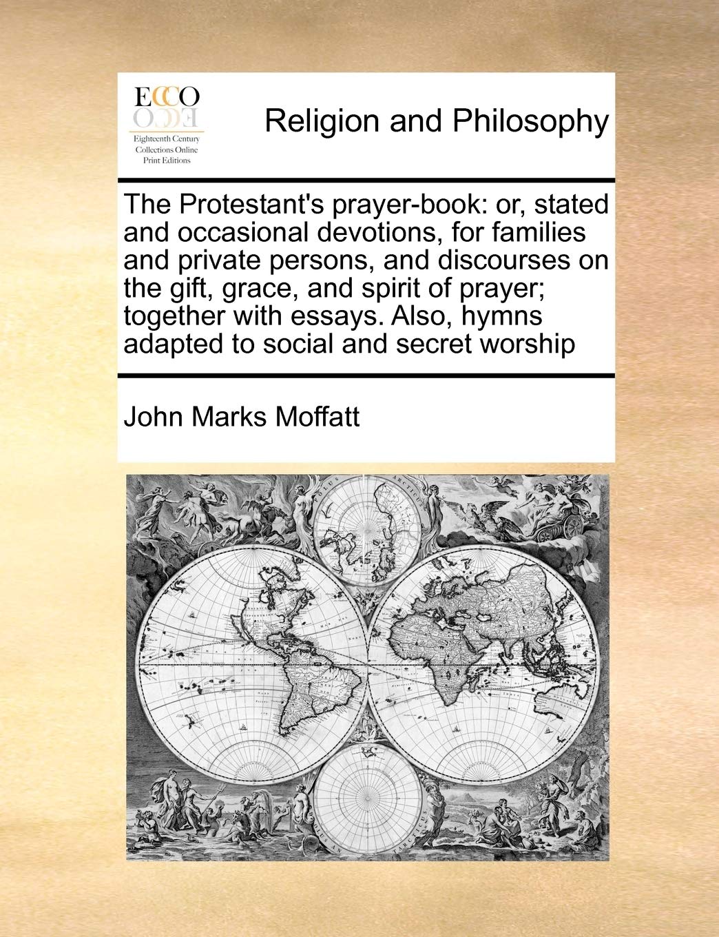 The Protestant's Prayer-Book: Or, Stated and Occasional Devotions, for Families and Private Persons, and Discourses on the Gift, Grace, and Spirit of ... Hymns Adapted to Social and Secret Worship Philosophy