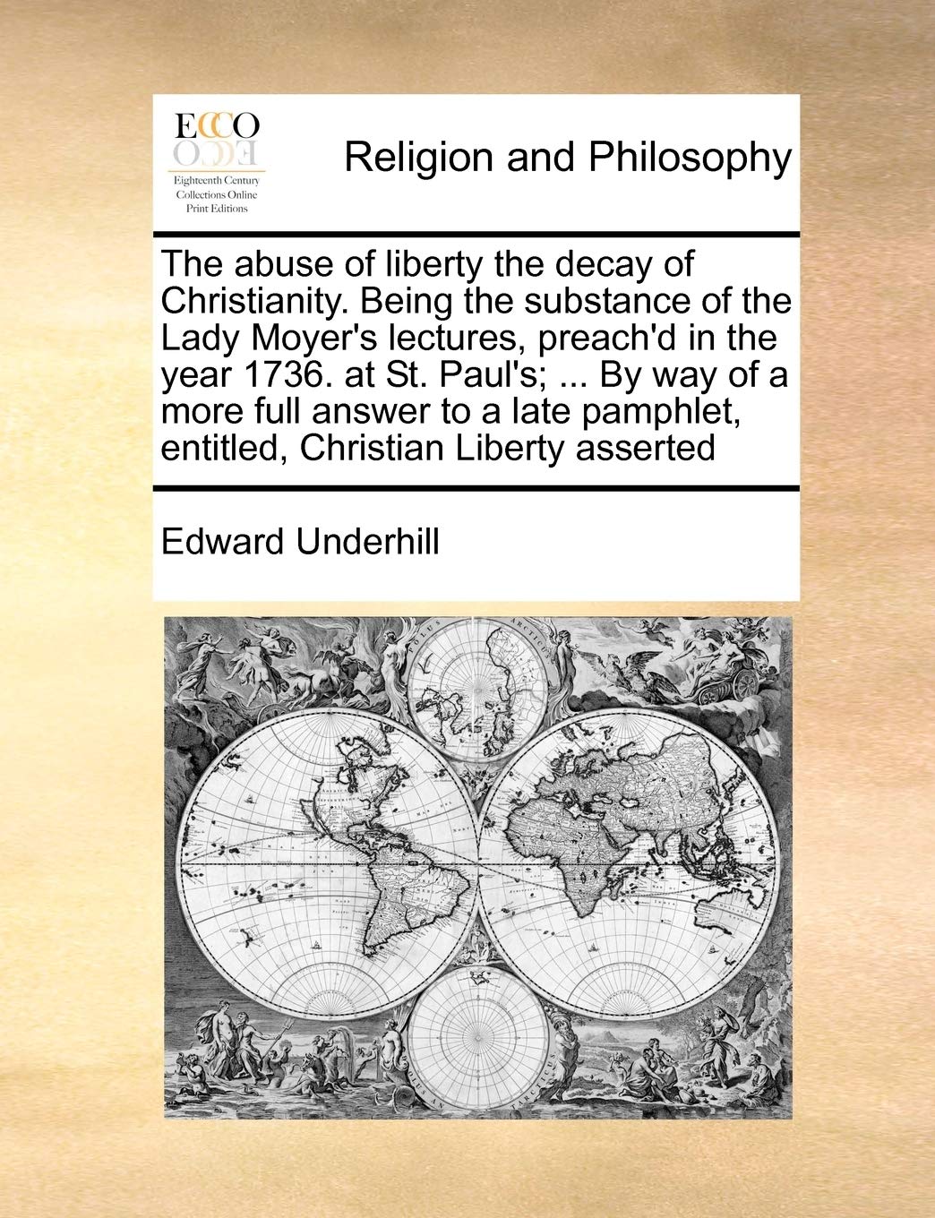 The abuse of liberty the decay of Christianity. Being the substance of the Lady Moyer's lectures, preach'd in the year 1736. at St. Paul's; ... By way ... entitled, Christian Liberty asserted Philosophy