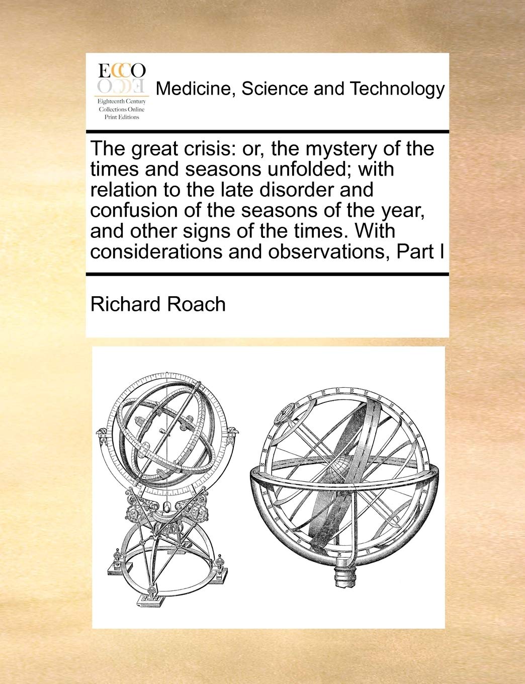 The Great Crisis: Or, the Mystery of the Times and Seasons Unfolded; With Relation to the Late Disorder and Confusion of the Seasons of the Year, and ... with Considerations and Observations, Part I Medicine