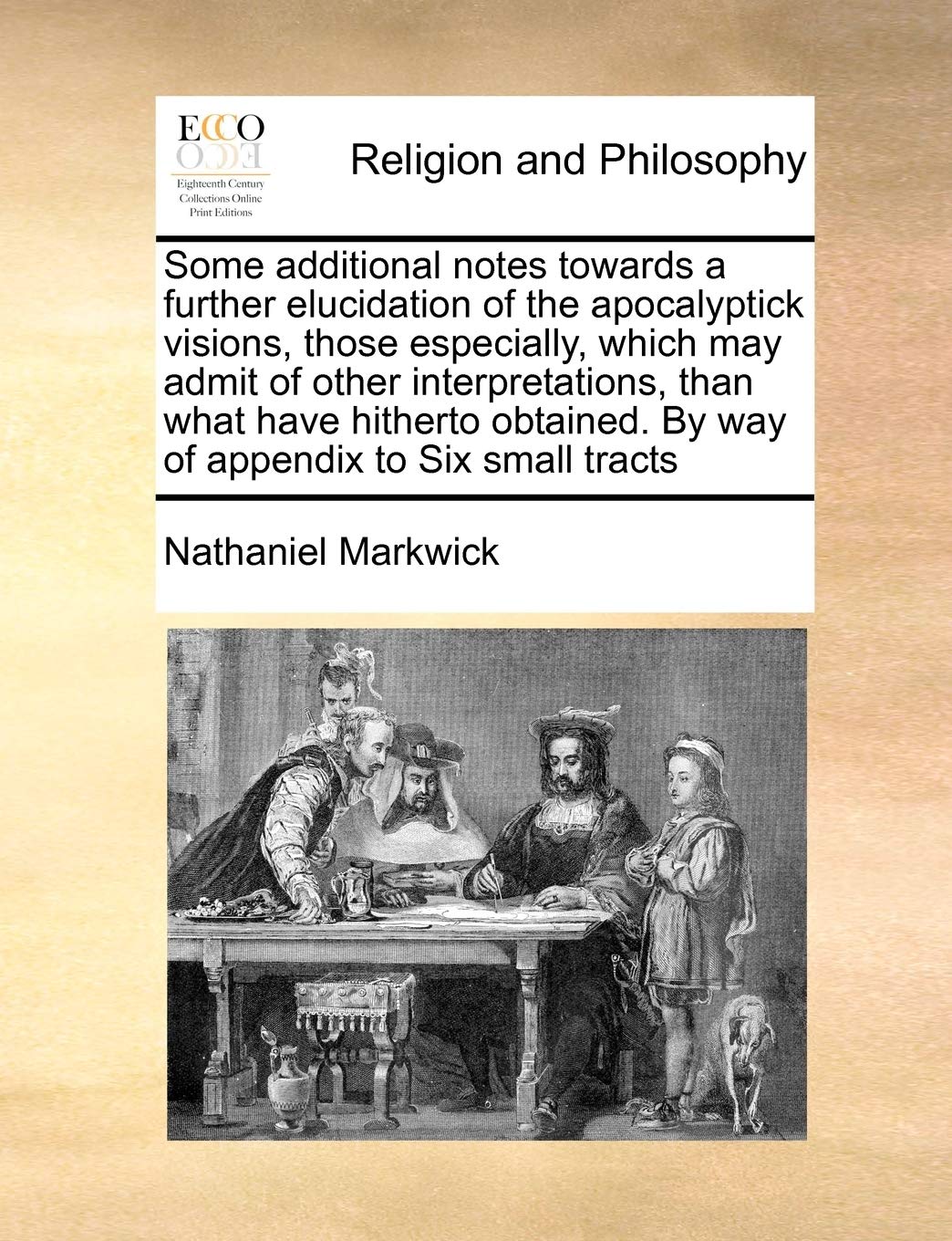 Some Additional Notes Towards a Further Elucidation of the Apocalyptick Visions, Those Especially, Which May Admit of Other Interpretations, Than What ... by Way of Appendix to Six Small Tracts Philosophy