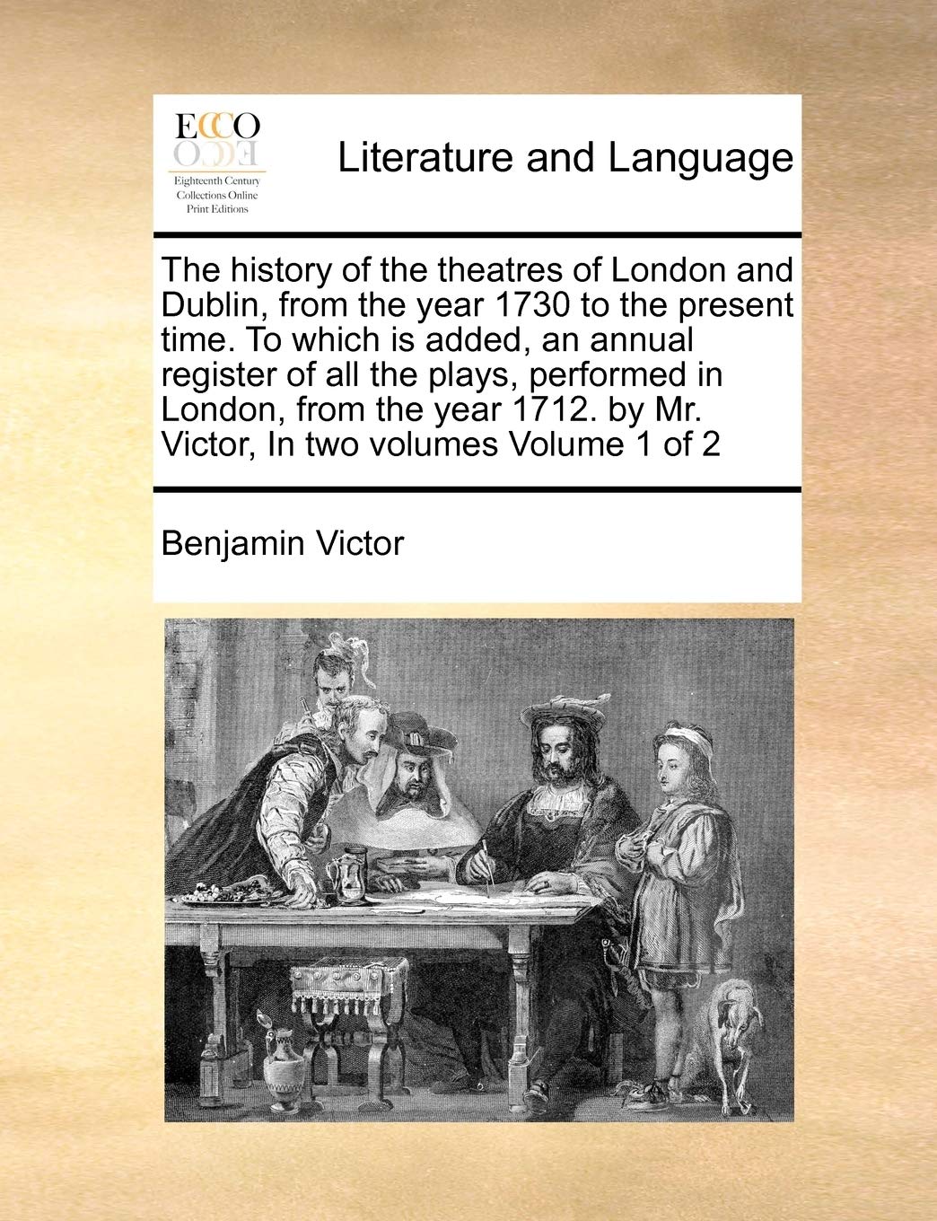 The history of the theatres of London and Dublin, from the year 1730 to the present time. To which is added, an annual register of all the plays, ... by Mr. Victor, In two volumes Volume 1 of 2 Social Sciences