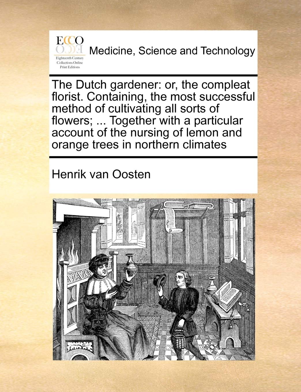 The Dutch gardener: or, the compleat florist. Containing, the most successful method of cultivating all sorts of flowers; ... Together with a ... lemon and orange trees in northern climates Medicine