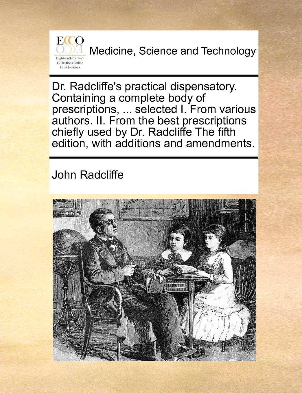 Dr. Radcliffe's Practical Dispensatory. Containing a Complete Body of Prescriptions, ... Selected I. from Various Authors. II. from the Best ... Fifth Edition, with Additions and Amendments. Medicine