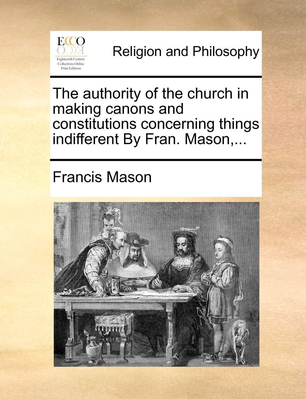 The Authority of the Church in Making Canons and Constitutions Concerning Things Indifferent by Fran. Mason, ... Philosophy