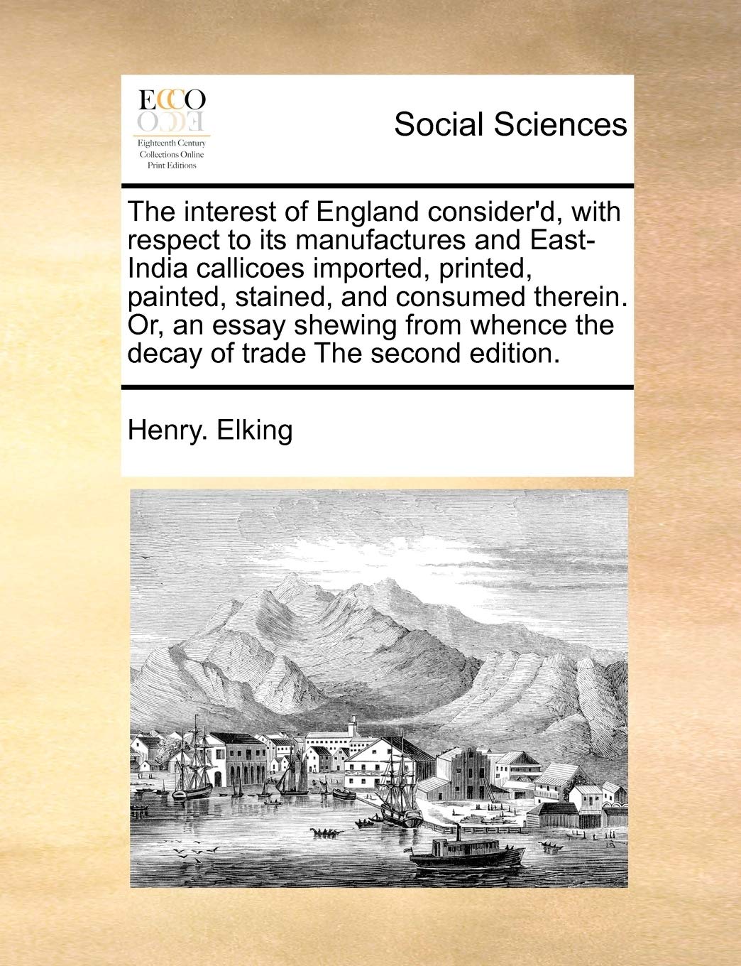 The Interest of England Consider'd, with Respect to Its Manufactures and East-India Callicoes Imported, Printed, Painted, Stained, and Consumed ... Whence the Decay of Trade the Second Edition. book