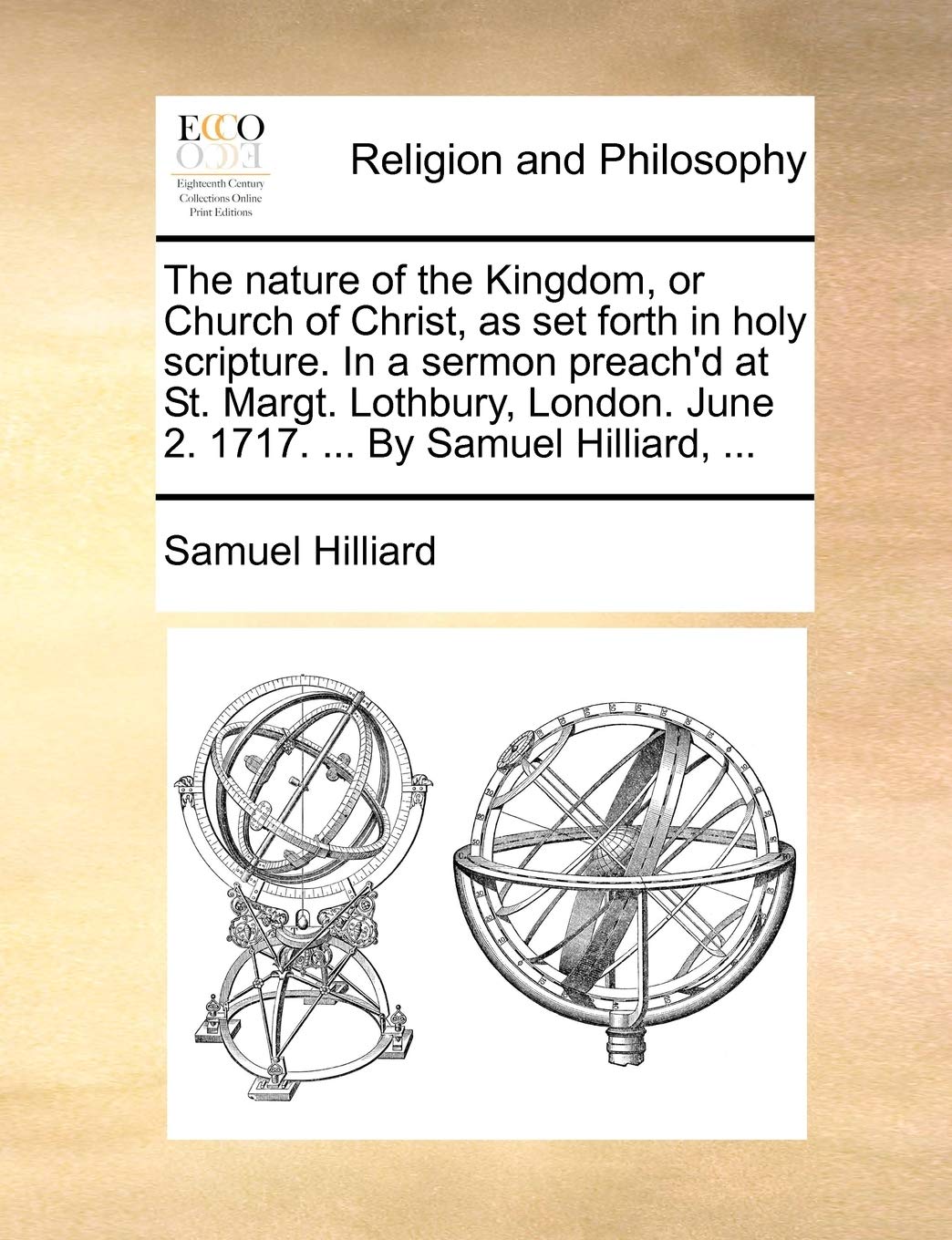The nature of the Kingdom, or Church of Christ, as set forth in holy scripture. In a sermon preach'd at St. Margt. Lothbury, London. June 2. 1717. ... By Samuel Hilliard, ... Philosophy
