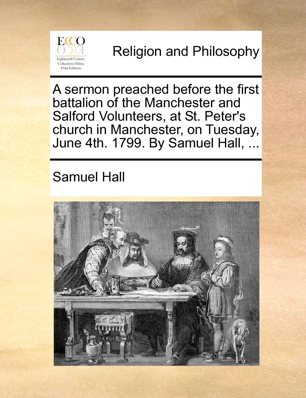 A sermon preached before the first battalion of the Manchester and Salford Volunteers, at St. Peter's church in Manchester, on Tuesday, June 4th. 1799. By Samuel Hall, ... Philosophy