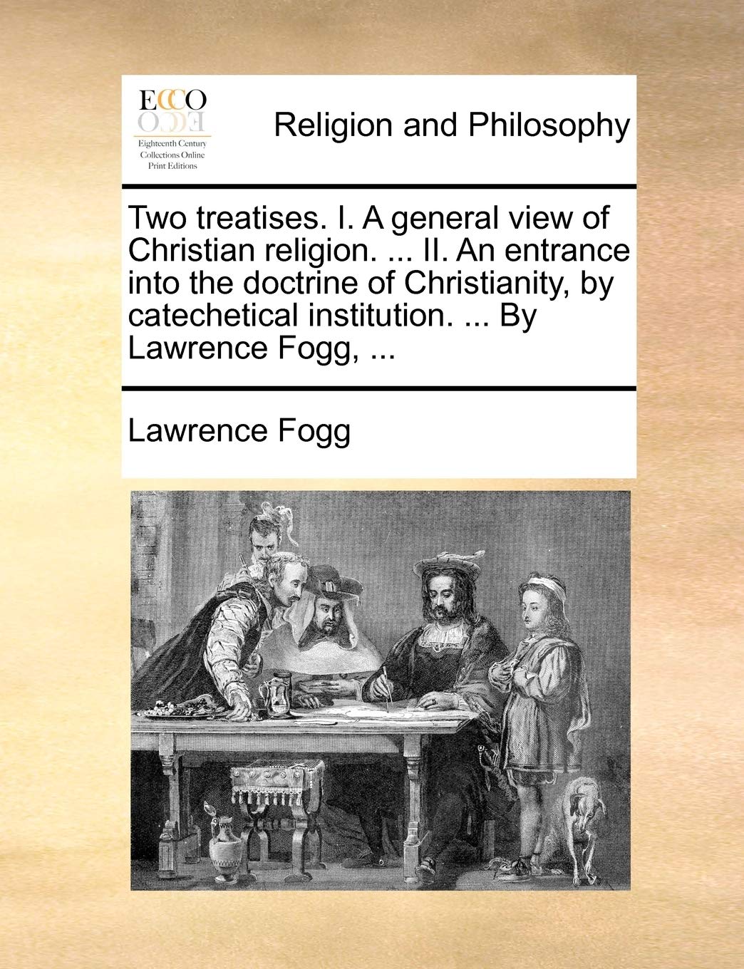 Two treatises. I. A general view of Christian religion. ... II. An entrance into the doctrine of Christianity, by catechetical institution. ... By Lawrence Fogg, ... Philosophy