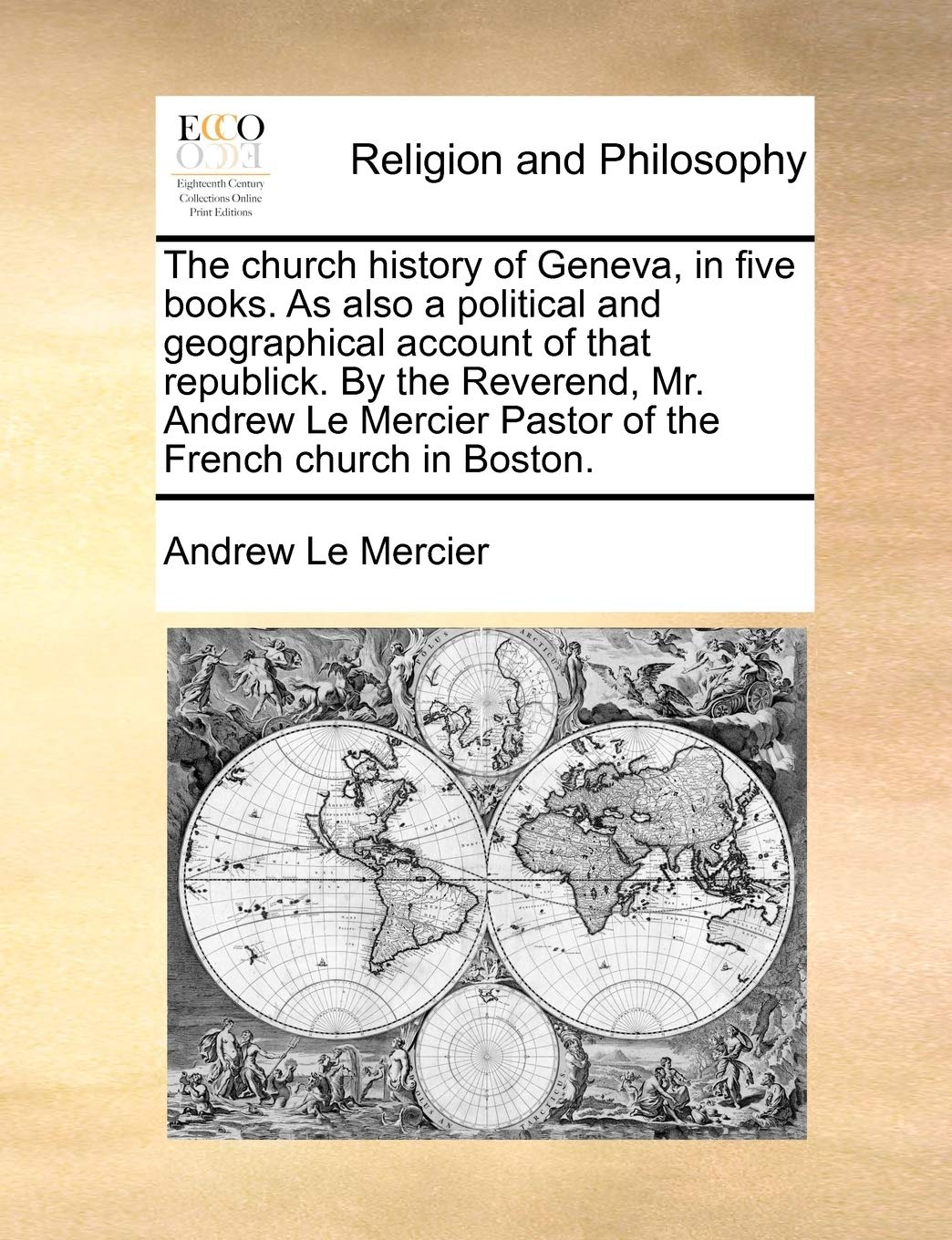The church history of Geneva, in five books. As also a political and geographical account of that republick. By the Reverend, Mr. Andrew Le Mercier Pastor of the French church in Boston. Philosophy