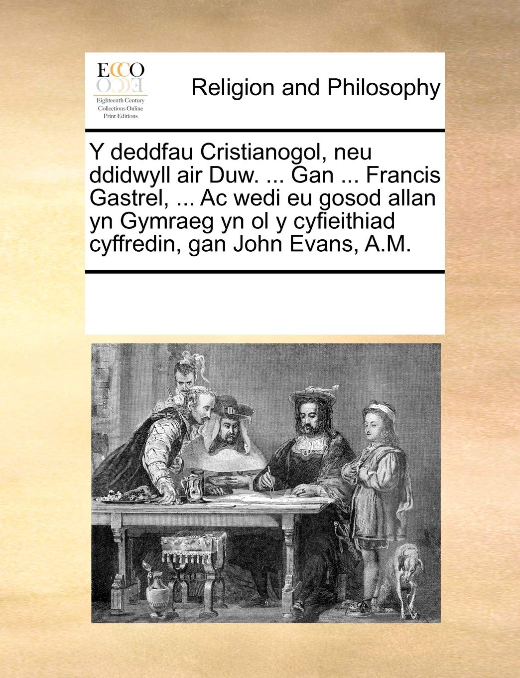 Y deddfau Cristianogol, neu ddidwyll air Duw. ... Gan ... Francis Gastrel, ... Ac wedi eu gosod allan yn Gymraeg yn ol y cyfieithiad cyffredin, gan John Evans, A.M. Philosophy