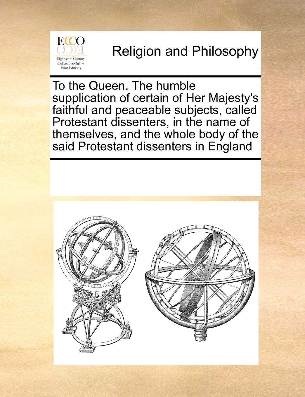 To the Queen. the Humble Supplication of Certain of Her Majesty's Faithful and Peaceable Subjects, Called Protestant Dissenters, in the Name of ... of the Said Protestant Dissenters in England Philosophy