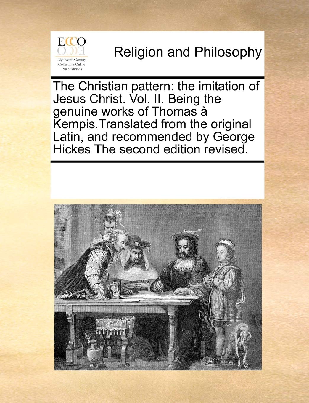The Christian Pattern: The Imitation of Jesus Christ. Vol. II. Being the Genuine Works of Thomas a Kempis.Translated from the Original Latin, and ... by George Hickes the Second Edition Revised. Philosophy