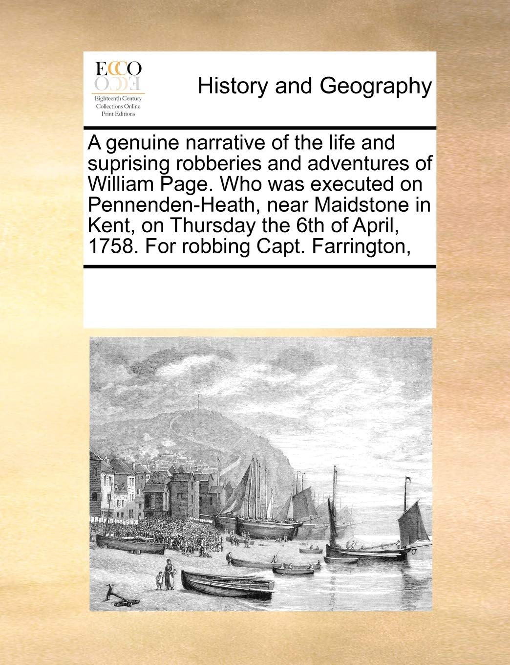 A Genuine Narrative of the Life and Suprising Robberies and Adventures of William Page. Who Was Executed on Pennenden-Heath, Near Maidstone in Kent, ... of April, 1758. for Robbing Capt. Farrington, Politics & History